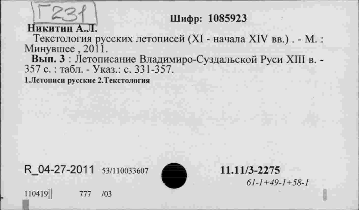 ﻿Шифр: 1085923
Никитин А.Л.
Текстология русских летописей (XI - начала XIV вв.) . - М. : Минувшее ,2011.
Вып. 3 : Летописание Владимиро-Суздальской Руси XIII в. -357 с. : табл. - Указ.: с. 331-357.
ІЛетописи русские 2.Текстология
R_04-27-2011 53/110033607
1І0419Ц
777 /03
11.11/3-2275
61-1+49-1+58-1
I